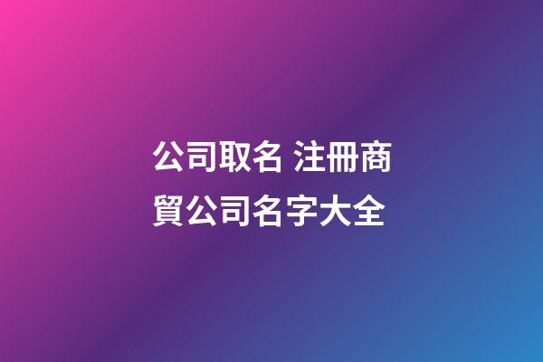 公司取名 注冊商貿公司名字大全-第1張-公司起名-玄機派